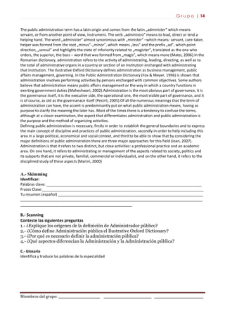 G r u p o | 14
Miembros del grupo: ___________________________ _______________________________ ________________________________
The public administration term has a latin origin and comes from the latin „administer” which means
servant, or from another point of view, instrument. The verb „administro” means to lead, direct or lend a
helping hand. The word „administer” almost synonimous with „minister” –which means: servant, care-taker,
helper was formed from the root „minus”-„minor”, which means „less” and the prefix „ad”, which point
direction, „sensul” and highlights the state of inferiority related to „magister”, translated as the one who
orders, the superior, the boss – word that was formed from „magis”, which means more (Matei, 2006).In the
Romanian dictionary, administration refers to the activity of administrating, leading, directing, as well as to
the total of administrative organs in a country or section of an institution encharged with administrating
that institution. The Ilustrative Oxford Dictionary defines administration as business management, public
affairs management, governing. In the Public Administration Dictionary (Fox & Meyer, 1996) is shown that
administration involves performing activities by persons encharged with common objectives. Some authors
believe that administration means public affairs management or the way in which a country functions in
exerting government duties (Maheshwari, 2002).Administration is the most obvious part of governance, it is
the governance itself, it is the executive side, the operational one, the most visible part of governance, and it
is of course, as old as the governanace itself (Pestrit, 2005).Of all the numerous meanings that the term of
administration can have, the accent is predominantly put on what public administration means, having as
purpose to clarify the meaning the later has. Most of the times there is a tendency to confuse the terms,
although at a closer examination, the aspect that differentiates administration and public administration is
the purpose and the method of organizing activities.
Defining public administration is necessary, firstly in order to establish the general boundaries and to express
the main concept of discipline and practices of public administration, secondly in order to help including this
area in a large political, economical and social context, and third to be able to show that by considering the
major definitions of public administration there are three major approaches for this field (Ioan, 2007).
Administration is that it refers to two distinct, but close activities: a professional practice and an academic
area. On one hand, it refers to administrating or management of the aspects related to society, politics and
its subparts that are not private, familial, commercial or individualist, and on the other hand, it refers to the
disciplined study of these aspects (Marini, 2000)
A.- Skimming
Identificar:
Palabras clave: ___________________________________________________________________________
Frases Clave:______________________________________________________________________________
Tu resumen (español) ______________________________________________________________________
________________________________________________________________________________________
______________________________________________________
B.- Scanning
Conteste las siguientes preguntas
1.- ¿Explique los orígenes de la definición de Administrador público?
2.- ¿Cómo define Administración pública el Ilustrative Oxford Dictionary?
3.- ¿Por qué es necesario definir la administración pública?
4.- ¿Qué aspectos diferencian la Administración y la Administración pública?
C.- Glosario
Identifica y traduce las palabras de la especialidad
 