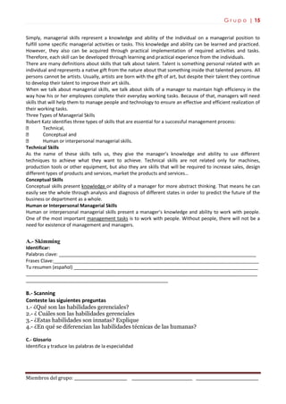 G r u p o | 15
Miembros del grupo: ___________________________ _______________________________ ________________________________
Simply, managerial skills represent a knowledge and ability of the individual on a managerial position to
fulfill some specific managerial activities or tasks. This knowledge and ability can be learned and practiced.
However, they also can be acquired through practical implementation of required activities and tasks.
Therefore, each skill can be developed through learning and practical experience from the individuals.
There are many definitions about skills that talk about talent. Talent is something personal related with an
individual and represents a native gift from the nature about that something inside that talented persons. All
persons cannot be artists. Usually, artists are born with the gift of art, but despite their talent they continue
to develop their talent to improve their art skills.
When we talk about managerial skills, we talk about skills of a manager to maintain high efficiency in the
way how his or her employees complete their everyday working tasks. Because of that, managers will need
skills that will help them to manage people and technology to ensure an effective and efficient realization of
their working tasks.
Three Types of Managerial Skills
Robert Katz identifies three types of skills that are essential for a successful management process:
Technical,
Conceptual and
Human or interpersonal managerial skills.
Technical Skills
As the name of these skills tells us, they give the manager’s knowledge and ability to use different
techniques to achieve what they want to achieve. Technical skills are not related only for machines,
production tools or other equipment, but also they are skills that will be required to increase sales, design
different types of products and services, market the products and services…
Conceptual Skills
Conceptual skills present knowledge or ability of a manager for more abstract thinking. That means he can
easily see the whole through analysis and diagnosis of different states in order to predict the future of the
business or department as a whole.
Human or Interpersonal Managerial Skills
Human or interpersonal managerial skills present a manager’s knowledge and ability to work with people.
One of the most important management tasks is to work with people. Without people, there will not be a
need for existence of management and managers.
A.- Skimming
Identificar:
Palabras clave: ___________________________________________________________________________
Frases Clave:______________________________________________________________________________
Tu resumen (español) ______________________________________________________________________
________________________________________________________________________________________
______________________________________________________
B.- Scanning
Conteste las siguientes preguntas
1.- ¿Qué son las habilidades gerenciales?
2.- ¿ Cuáles son las habilidades gerenciales
3.- ¿Estas habilidades son innatas? Explique
4.- ¿En qué se diferencian las habilidades técnicas de las humanas?
C.- Glosario
Identifica y traduce las palabras de la especialidad
 