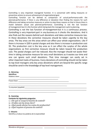 G r u p o | 3
Miembros del grupo: ___________________________ _______________________________ ________________________________
Controlling is very important managerial function. It is concerned with taking measures or
preventive actions to ensure achievement of organizational goal.
Controlling function can be defined as comparison of actual performance with the
planned performance. If there is any difference or deviation then finding the reasons for such
difference and taking corrective measures or action to stop those reasons so that in future there is
match between actual and planned performance. Controlling is not the last function
of management but it is the function which being back the management cycle to planning.
Controlling is not the last function of management but it is a continuous process.
Controlling is very important part in any business as it checks the deviations. And it
also finds out the reasons behind such deviations and takes corrective measures too.
In these deviations the corrective measures should be taken urgently to the key
areas. The key areas are the areas which can affect your whole organizations. Like if
there is Increase in $20 in postal charges and also there is increase in production cost
$5. The production cost is the key area as it can affect the surplus of the whole
organizations so first corrective measure should be taken toward the production
cost. The postal charges can’t be reduced. Also the manager should not waste their
time in taking corrective measure for very small deviations as it wastes our time and
one can ignore such small deviations. That time manager can easily set in
other important tasks of business. Every deviations of controlling should not be taken
to top level managers only key areas deviations which are beyond the specific range
should be send in the knowledge of top level management.
A.- Skimming
Identificar:
Palabras clave: _____________________________________________
________________________________________________________
Frases Clave: _________________________________________________________
________________________________________________________________________________________
__________________________________________________________________
Tu resumen (español) ______________________________________________________________________
________________________________________________________________________________________
______________________________________________________
B.- Scanning
Conteste las siguientes preguntas
1.- ¿De qué se ocupa la función de control?
2.- ¿Cuáles son las áreas clave?
3.- ¿Qué puede afectar los costos de producción?
4.- ¿Qué requiere el proceso de control?
C.- Glosario
Identifica y traduce las palabras de la especialidad
 