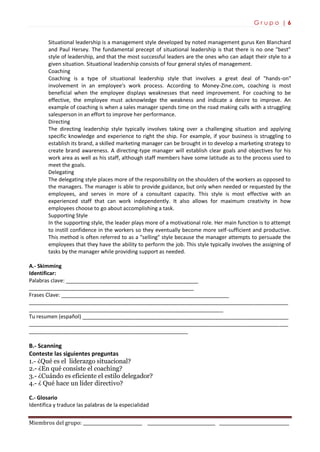 G r u p o | 6
Miembros del grupo: ___________________________ _______________________________ ________________________________
Situational leadership is a management style developed by noted management gurus Ken Blanchard
and Paul Hersey. The fundamental precept of situational leadership is that there is no one "best"
style of leadership, and that the most successful leaders are the ones who can adapt their style to a
given situation. Situational leadership consists of four general styles of management.
Coaching
Coaching is a type of situational leadership style that involves a great deal of "hands-on"
involvement in an employee's work process. According to Money-Zine.com, coaching is most
beneficial when the employee displays weaknesses that need improvement. For coaching to be
effective, the employee must acknowledge the weakness and indicate a desire to improve. An
example of coaching is when a sales manager spends time on the road making calls with a struggling
salesperson in an effort to improve her performance.
Directing
The directing leadership style typically involves taking over a challenging situation and applying
specific knowledge and experience to right the ship. For example, if your business is struggling to
establish its brand, a skilled marketing manager can be brought in to develop a marketing strategy to
create brand awareness. A directing-type manager will establish clear goals and objectives for his
work area as well as his staff, although staff members have some latitude as to the process used to
meet the goals.
Delegating
The delegating style places more of the responsibility on the shoulders of the workers as opposed to
the managers. The manager is able to provide guidance, but only when needed or requested by the
employees, and serves in more of a consultant capacity. This style is most effective with an
experienced staff that can work independently. It also allows for maximum creativity in how
employees choose to go about accomplishing a task.
Supporting Style
In the supporting style, the leader plays more of a motivational role. Her main function is to attempt
to instill confidence in the workers so they eventually become more self-sufficient and productive.
This method is often referred to as a "selling" style because the manager attempts to persuade the
employees that they have the ability to perform the job. This style typically involves the assigning of
tasks by the manager while providing support as needed.
A.- Skimming
Identificar:
Palabras clave: _____________________________________________
________________________________________________________
Frases Clave: _________________________________________________________
________________________________________________________________________________________
__________________________________________________________________
Tu resumen (español) ______________________________________________________________________
________________________________________________________________________________________
______________________________________________________
B.- Scanning
Conteste las siguientes preguntas
1.- ¿Qué es el liderazgo situacional?
2.- ¿En qué consiste el coaching?
3.- ¿Cuándo es eficiente el estilo delegador?
4.- ¿ Qué hace un líder directivo?
C.- Glosario
Identifica y traduce las palabras de la especialidad
 