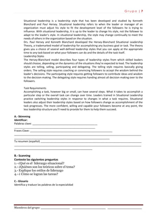 G r u p o | 7
Miembros del grupo: ___________________________ _______________________________ ________________________________
Situational leadership is a leadership style that has been developed and studied by Kenneth
Blanchard and Paul Hersey. Situational leadership refers to when the leader or manager of an
organization must adjust his style to fit the development level of the followers he is trying to
influence. With situational leadership, it is up to the leader to change his style, not the follower to
adapt to the leader’s style. In situational leadership, the style may change continually to meet the
needs of others in the organization based on the situation.
Drs. Paul Hersey and Kenneth Blanchard developed the Hersey-Blanchard Situational Leadership
Theory, a trademarked model of leadership for accomplishing any business goal or task. The theory
gives you a choice of several well-defined leadership styles that you can apply at the appropriate
time to any task based on what your followers can do and the details of the task itself.
Leadership Styles
The Hersey-Blanchard model describes four types of leadership styles from which skilled leaders
should choose, depending on the dynamics of the situations they’re expected to lead. The leadership
styles are telling, selling, participating and delegating. The telling style requires basically giving
orders. The selling style requires coaching or convincing followers to accept the wisdom behind the
leader’s decisions. The participating style requires getting followers to contribute ideas and wisdom
to the decision-making. The delegating style requires handing almost all decision-making over to the
followers.
Task Requirements
Accomplishing a task, however big or small, can have several steps. What it takes to accomplish a
particular step or the overall task can change over time. Leaders trained in Situational Leadership
practice switching leadership styles in response to changes in what a task requires. Situational
leaders also adjust their leadership styles based on how followers change as accomplishment of the
task progresses. The more confident, willing and capable your followers become at any point, the
less leadership structure you’ll need to provide for them to help them succeed.
A.- Skimming
Identificar:
Palabras clave: _____________________________________________
________________________________________________________
Frases Clave: _________________________________________________________
________________________________________________________________________________________
__________________________________________________________________
Tu resumen (español) ______________________________________________________________________
________________________________________________________________________________________
______________________________________________________
B.- Scanning
Conteste las siguientes preguntas
1.- ¿Qué es el liderazgo situacional?
2.- ¿Quiénes son los teóricos sobre el tema?
3.- Explique los estilos de liderazgo
4.- ¿ Cómo se logran las tareas?
C.- Glosario
Identifica y traduce las palabras de la especialidad
 