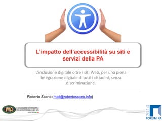 L’inclusione digitale oltre i siti Web, per una piena
integrazione digitale di tutti i cittadini, senza
discriminazione.
L’impatto dell’accessibilità su siti e
servizi della PA
Roberto Scano (mail@robertoscano.info)
 