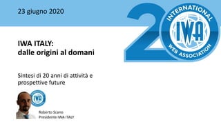 23 giugno 2020
IWA ITALY:
dalle origini al domani
Sintesi di 20 anni di attività e
prospettive future
Roberto Scano
Presidente IWA ITALY
 