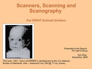 Scanners, Scanning and Scanography  For RIGHT brained thinkers Presented to the Sequim  PC User's Group Tom Pitre,  December, 2009 First scan, 1957 - from a SCANNER in development at the U.S. National Bureau of Standards. Size – measured 5 sq. CM (@ .77 sq. inches) 