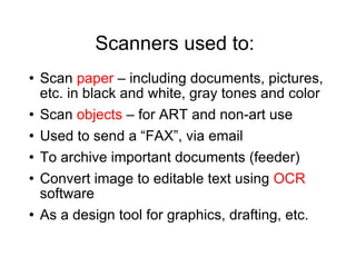Scanners used to: Scan  paper  – including documents, pictures, etc. in black and white, gray tones and color Scan  objects  – for ART and non-art use Used to send a “FAX”, via email To archive important documents (feeder) Convert image to editable text using  OCR  software As a design tool for graphics, drafting, etc. 