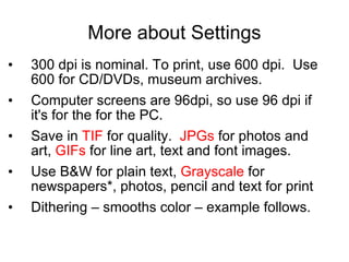 More about Settings 300 dpi is nominal. To print, use 600 dpi.  Use 600 for CD/DVDs, museum archives. Computer screens are 96dpi, so use 96 dpi if it's for the for the PC. Save in  TIF  for quality.  JPGs  for photos and art,  GIFs  for line art, text and font images.  Use B&W for plain text,  Grayscale  for newspapers*, photos, pencil and text for print Dithering – smooths color – example follows. 