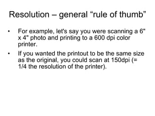 Resolution – general “rule of thumb” For example, let's say you were scanning a 6" x 4" photo and printing to a 600 dpi color printer.  If you wanted the printout to be the same size as the original, you could scan at 150dpi (= 1/4 the resolution of the printer). 