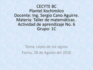 CECYTE BC
Plantel Xochimilco
Docente: Ing. Sergio Cano Aguirre.
Materia: Taller de matemáticas .
Actividad de aprendizaje No. 6
Grupo: 1C
Tema: Leyes de los signos
Fecha: 28 de Agosto del 2016
 