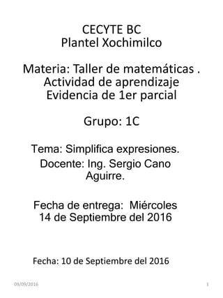 CECYTE BC
Plantel Xochimilco
Materia: Taller de matemáticas .
Actividad de aprendizaje
Evidencia de 1er parcial
Grupo: 1C
Tema: Simplifica expresiones.
Docente: Ing. Sergio Cano
Aguirre.
Fecha de entrega: Miércoles
14 de Septiembre del 2016
Fecha: 10 de Septiembre del 2016
09/09/2016 1
 