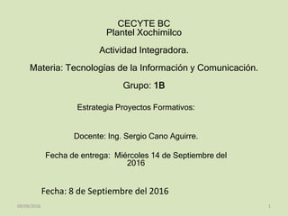 CECYTE BC
Plantel Xochimilco
Actividad Integradora.
Materia: Tecnologías de la Información y Comunicación.
Grupo: 1B
Estrategia Proyectos Formativos:
Docente: Ing. Sergio Cano Aguirre.
Fecha de entrega: Miércoles 14 de Septiembre del
2016
Fecha: 8 de Septiembre del 2016
09/09/2016 1
 