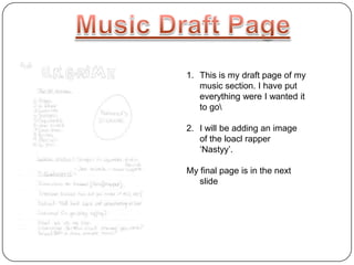 1. This is my draft page of my
music section. I have put
everything were I wanted it
to go
2. I will be adding an image
of the loacl rapper
‘Nastyy’.
My final page is in the next
slide
 