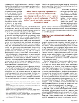 con Pablo VI a la piedad "de los pobres y sencillos" (Evangelü
Nuntiandi{i975),¿i8). Sin embargo, cualquier contraposición es
solo aparente si estimamos que, al menos de hecho en América
Latina, son estos últimos quie-
nes preservan mejor la cultura
común, susvaloresysímbolos
(aun religiosos), losque por su
propia esencia tienden a ser
compartidos ampliamente,
pudiendo constituir en nues-
tros países el germen —en los
no pobres— de una conver-
sión para lograr la liberación
de todos. Por ello, la religión del pueblo, si está auténticamen-
te evangelizada, lejos de ser opio, no solo tiene un potencial
evangelizador, sino también de liberación humana, como en los
hechos lo ha mostrado la lectura popular de la Biblia.
De ahí que la reunión episcopal de Puebla sea considera-
da como una auténtica continuación de la efectuada en Mede-
llín, aunque haya tomado de la exhortación Evangelü Nuntian-
di (1975) aportes nuevos sobre evangelización de la cultura y
piedad popular. Se puede probar que el Sínodo de 1974 abordó
el tema de la evangelización bajo el influjo de la Teología del
Pueblo, tanto gracias a obispos latinoamericanos como a quien
luego sería el cardenal Eduardo Pironio. Así es como Pablo VI
recogió esos aportes en la recién mencionada exhortación, la
cual, a su vez, fue aplicada por Puebla a América Latina y enri-
quecida con nuevas contribuciones, v.g., la de Gera en "Evan-
gelización de la cultura" y la del chileno Joaquín Alliende, en
"Religiosidad popular"4
. De esta manera se generó una espi-
ral virtuosa entre América Latina y Roma. Pues, comenzada en
Argentina, fue llevada al centro por el Sínodo. Allí Pablo VI la
profundizó, siendo retomada en Puebla, donde fue nuevamente
enriquecida, así también lo fue en Aparecida. Ahora retorna a
Roma con el papa Francisco, quien la vuelve a hacer fructificar
y la ofrece de nuevo a la Iglesia universal.
Una importante novedad está en la relevancia que da Puebla
—en la línea de la Teología del Pueblo— a la "sabiduría popular"
en las dos secciones citadas del Documento (respectivamente,
sus números 413 y 448). Relaciona la religión del pueblo con el
conocimiento sapiencial, que no reemplaza al científico, pero
que lo sitúa existencialmente, lo complementa y lo confirma. La
Teología del Pueblo considera clave a la religión como media-
ción entre la fe del pueblo y una teología inculturada5
. Y el papa
' |. Alliende se refiere elogiosamente a la que denomina "escuela argentina de pastoral po-
pular" en "Diez tesis sobre pastoral popular", Religiosidad popular, Salamanca, Sigúeme,
1976, p. 119.
5 Sobre esa mediación, ver mi libro Evangelización, cultura y teología, Buenos Aires, Guada-
lupe, 1990 (2a
. edición, con Introducción: ibid., Docencia, 2012).
6
Cf. Jorge R. Seibold, La mística popular, México, Buena Prensa, 2006.
' Me refiero a mi artículo "La teología de la liberación. Características, corrientes, etapas",
Stromata 48 (1982), pp. 3-40. Fue escrito para la obra: Kar! Neufeld (ed.), Problemiepros-
pettive di teologia dogmática, Brescia, Queriniana, 1983.
" Hablo, respectivamente, de: |.B. Libánio, Teologia da libertacao. Roteiro didático para um
estudo, Sao Paulo, Loyola, pp. 258 ss.; A. Methol Ferré, "De Rio de Janeiro a Puebla: 25 anni
di storia", Incontri 4 (1982), p. 4, y A.
9 Cf. ese mensaje en: OR n° 904 (1986), párrafo 5.
Francisco reconoce su importancia al hablar del conocimiento
por connaturalidad, siguiendo a Tomás de Aquino y, asimismo,
al Documento de Puebla y a Gera.
Más tarde, el encuentro del
CELAM en Aparecida (2007)
supo discernir en la piedad
popular latinoamericana mo-
mentos de verdadera espiri-
tualidad y mística populares
(Documento de Aparecida
258-265; en especial, 262).
Ya lo había señalado Jorge Sei-
bold, pastoralista de la Teolo-
gía del Pueblo, al introducir la categoría "mística popular"6
.
Como veremos, en Evangelü Gaudium el Papa se refiere dos
veces a esta. Tenerla en cuenta es hoy un nuevo reto en y fue-
ra de América Latina.
¿UNA CORRIENTE DENTRO DE LA TEOLOGÍA DE LA
LIBERACIÓN?
En 1982 distinguí cuatro corrientes en la Teología de la Li-
beración latinoamericana7
. Entre ellas, situé a la Teología del
Pueblo, nombre que le puso Juan Luis Segundo al criticarla, pero
que también adoptó Sebastián Politi al propugnarla. Gutiérrez
la caracteriza como "una corriente con rasgos propios dentro
de la Teología de la Liberación" y Roberto Oliveros la reconoce
como una vertiente de esta, denominándola peyorativamente
"teología populista". Luego, la mencionada clasificación —que,
por cierto, no es la única posible—, fue aceptada por teólogos
de la liberación, como Joáo Batista Libánio, y por sus críticos,
como Methol y Antonio Quarracino al presentar la instrucción
Libertatis Nuntius (1984)8
.
Entre los"rasgos propios" mencionados porGutiérrez,ade-
más de los de carácter temático señalados por míen la prime-
ra parte de este artículo, se dan otros de índole metodológica
relacionados con los primeros: el uso del análisis histórico-
cultural, privilegiándolo porencima del socio-estructural (que
no es desechado); el empleo —como mediación para conocer
la realidad y para transformarla— de ciencias más sintéticas y
hermenéuticas, como la historia, la cultura y la religión, com-
pletando así el espectro de ciencias analíticas y estructurales;
el mencionado enraizamiento de dichas mediaciones científi-
cas en un conocimiento y discernimiento sapienciales por "la
connaturalidad afectiva que da el amor" (Evangelü Gaudium
125) que, a su vez, las confirma; un distanciamiento crítico del
método marxista de análisis social y de las categorías de com-
prensión y estrategias de acción que le corresponden.
Las dos Instrucciones de la Congregación para la Doctrina de
la Fe de 1984 y 1986 ayudaron a prevenir posiciones extremas.
Por su parte, Juan Pablo II, en su mensaje del 9 de abril de 1986
a los obispos del Brasil, dio reconocimiento eclesial a la Teolo-
gía de la Liberación no solo como "oportuna, sino [como] útil y
necesaria", y como "una etapa nueva" en la reflexión teológico-
social de la Iglesia, con tal que esté en continuidad con esta9
.
Llamó la atención el gesto del Papa de hacerse
bendecir por el pueblo casi inmediatamente
después de presentársele. No nos admiró a quienes
conocíamos su aprecio teológico por el "pueblo fiel
de Dios", aprecio que implica una manera específica
de concebir la Iglesia.
16 AGOSTO 2014
 