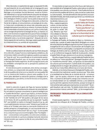 Años más tarde, en septiembre de 1996, la cúpula del CELAM,
con participación de las autoridades de la Congregación para
la Doctrina de la Fe (entre ellas, el entonces cardenal Joseph
Ratzinger y el arzobispo Tarcisio Bertone), reunió en Schóns-
tatt (Alemania) a un grupo relativamente pequeño de teólogos
y expertos latinoamericanos para reflexionar sobre "el futuro
de la teología en América Latina". Se les pidió el desarrollo de
:uatro temas, a saber, la Teología de la Liberación, la Doctrina
Social de la Iglesia, el comunitarismo y la teología de la cultu-
ra. Estos eran considerados los temas más relevantes para la
teología latinoamericana del tercer milenio. El primero de ellos
fue encomendado a Gustavo Gutiérrez y el cuarto a Carlos Galli,
con la consigna de presentar la teología de Gera, su maestro. Es
decir, se le reconocía un papel decisivo para el futuro teológico
de América Latina tanto al tronco principal de la Teología de la
-'beración como a la corriente argentina10
. Después de la bri-
llante exposición de Gutiérrez, Ratzinger alabó explícitamente
s- rristocentrismo y su sentido de la gratuidad.
EL ENFOQUE PASTORAL DEL PAPA FRANCISCO
Desde su salida al balcón de la Basílica de San Pedro después
je su elección, el papa Francisco realizó gestos simbólicos, dio
entrevistas, habló como jefe de la Iglesia y publicó una especie
de "hoja de ruta" de su pontificado en la exhortación postsi-
nodal Evangelü Gaudium, que, en no pocos rasgos, recuerda
la Teología del Pueblo argentina. De ahí la pregunta acerca de
¡as probables convergencias de su perspectiva pastoral con
dicha teología.
En esta tercera parte consideraré, entre dichas convergen-
cias, primero, su comprensión del pueblo fiel de Dios. Luego,
la de los pueblos de la tierra en su relación con ese pueblo fiel
y en su construcción histórico-cultural como pueblos. En un
tercer paso abordaré la valoración pastoral y teológica de la
piedad popular, y, por último, la relación de esta con los pobres.
EL PUEBLO FIEL
Llamó la atención el gesto del Papa de hacerse bendecir
por el pueblo casi inmediatamente después de presentársele.
No nos admiró a quienes conocíamos su aprecio teológico por
el "pueblo fiel de Dios", aprecio que implica, al mismo tiempo,
una manera específica de concebir la Iglesia y el reconocimien-
to del "sentido de la fe" del pueblo y del papel de los laicos
en el mismo. De ahí su predilección por la expresión "pueblo
fiel", que también se repite en Evangelü Gaudium (v.g. 95, 96)
y que explícitamente reconoce como "misterio que hunde sus
raíces en la Trinidad, pero tiene su concreción histórica en un
pueblo peregrino y evangelizador, lo cual trasciende toda ne-
cesaria expresión institucional" (EG 101; cf 95)". Es ese pueblo
en su conjunto el que anuncia el Evangelio. Dios "ha elegido —
dice— convocar[n]os como pueblo y no como seres aislados...;
nos atrae teniendo en cuenta la compleja trama de relaciones
interpersonales que supone la vida de una comunidad huma-
na" (EG 113).
En esos textos se oyen ecos de la Escritura y del Vaticano II,
pero también de la Teología del Pueblo, sobre todo en lo referido
a los pueblos, sus culturas y su historia: "Este Pueblo de Dios se
encarna en los pueblos de la tierra, cada uno de los cuales tiene
su cultura propia... Se trata del estilo de vida que tiene una socie-
dad determinada, del modo propio que tienen sus miembros de
relacionarse entre sí, con r , r
. . , . . El papa Francisco,
lasdemascnaturasycon r r
Dios...Lagraciasuponela cuando habla del Pueblo
cultura, y el don de Dios de Dios, se refiere a su
se encarna en la cultura "rostro pluriforme" y a
de quien la recibe" (EG „ - „
, n _ su multiforme armonía
115). Remarco que Fran-
cisco adopta la relectura gracias a la diversidad de las
que hace el Documento culturas que lo enriquecen,
de Puebla, siguiendo a
la Teología del Pueblo, de Gaudium etSpes 53. Asimismo, re-
cuerdo que, cuando el padre Jorge Mario Bergoglio era rector
de la Facultad de San Miguel organizó el primer Congreso sobre
evangelización de la cultura e inculturación del Evangelio que
se hizo en América Latina (1985). Lo programó con presencia de
teólogos de América del Sur y del Norte, Europa, Asia y África,
y, en la Conferencia inaugural, habló de inculturación, citando
al padre Pedro Arrupe, pionero en el uso de ese neologismo.
Por ello, el papa Francisco, cuando habla del Pueblo de Dios,
se refiere a su "rostro pluriforme" {Evangelü Gaudium 116) y a
su "multiforme armonía" (ibid., 117) gracias a la diversidad de
las culturas que lo enriquecen. Cuando alude a los pueblos, usa
analógicamente la imagen del poliedro para marcar la unidad
plural de las irreductibles diferencias en el seno del mismo.
Además, en la misma línea que la Teología del Pueblo, acen-
túa una doctrina tradicional cuando reconoce que "Dios dota
a la totalidad de los fieles de un instinto de la fe —el sensus
fidei— que los ayuda a discernir lo que viene realmente de
Dios. La presencia del Espíritu otorga a los cristianos una cier-
ta connaturalidad con las realidades divinas y una sabiduría
que les permite captarlas intuitivamente, aunque no tengan el
instrumental adecuado para expresarlas con precisión" (Evan-
gelü Gaudium 119): aún más, "el rebaño mismo tiene su olfato
para encontrar nuevos caminos" (ibid., 31) de evangelización.
PRIORIDADES "BERGOGLIANAS" EN LA CONDUCCIÓN
DEL PUEBLO
El episcopado argentino —incluido el Cardenal Bergoglio—,
siguiendo los enfoques de la Teología del Pueblo y enrique-
cer. G. Gutiérrez, "Una teología de la liberación en el contexto del Tercer Milenio", y CM. Galli,
"La teología latinoamericana de la cultura en las vísperas del Tercer Milenio", en: Mons.
Luciano Mendes de Almeida (eí ai), El futuro de ta reflexión teológica en América Latina,
Bogotá, CELAM, 1996, respectivamente pp. 97-165 y 245-362. A mise me pidió el tema: "El
comunitarismo como alternativa viable", ibid., pp. 195-241.
1
El mismo Bergoglio remite a sus estudios de teología su admiración acerca de que "el pueblo
fiel es infalible 'in credendo' —en el creer— "y lo formuló así para su propio recuerdo: 'cuando
quieras saber lo que cree la Iglesia, anda al magisterio', 'pero, cuando quieras saber cómo
cree la Iglesia, anda al pueblo fiel', cf. lorge Mario Bergoglio, Meditaciones para religiosos,
San Miguel, Ed. Diego de Torres, pp. 46 s. (cf. EG 124).
AGOSTO 2014
 