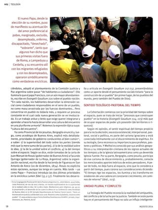 MS| I TEOLOGÍA
El nuevo Papa, desde la
elección de su nombre, puso
de manifiesto su acentuación
del amor preferencial al
pobre, marginado, excluido,
desempleado, enfermo,
discapacitado, "desechado",
"sobrante", tanto que
algunos han dicho que
sus primeras visitas fuera
de Roma, a Lampedusa y
Cerdeña, y su encuentro allí
con los migrantes refugiados
y con los desempleados,
operaron simbólicamente
como verdaderas encíclicas.
ciéndolos, adoptó el planteamiento de la Comisión Justicia y
Paz argentina sobre pasar "de habitantes a ciudadanos". Ello
ilumina lo que el papa Francisco, con un aún mayor ahondamien-
to, escribe en Evangelü Gaudium 220 sobre el pueblo-nación:
"En cada nación, los habitantes desarrollan la dimensión so-
cial como ciudadanos responsables en el seno de un pueblo,
no como masa arrastrada por las fuerzas dominantes... Pero
convertirse en pueblo es todavía más, y requiere un proceso
constante en el cual cada nueva generación se ve involucra-
da. Es un trabajo arduo y lento que exige querer integrarse y
aprenderá hacerlo hasta desarrollar una cultura del encuentro
en una pluriforme armonía". Notemos la expresión típica suya:
"cultura del encuentro".
Ya como Provincial de los jesuítas, Bergoglio enunció y, lue-
go, como arzobispo de Buenos Aires, explicó más detallada-
mente, prioridades de gobierno conducentes al bien común1 2
,
a saber: 1) la superioridad del todo sobre las partes (siendo
más que la mera suma de las partes), 2) la de la realidad sobre
la idea, 3) la de la unidad sobre el conflicto, 4) la del tiempo
sobre el espacio. Según se dice, están tomadas de la carta de
Juan Manuel de Rosas (gobernadorde Buenos Aires) a Facundo
Quiroga (gobernador de La Rioja, Argentina) sobre la organi-
zación nacional, escrita desde la hacienda de Figueroa en San
Antonio de Areco (20 de diciembre, 1834). Rosas no explícita
estas opciones, aunque las tenga en cuenta. Más tarde —ya
como Papa— Francisco introdujo las dos últimas prioridades
en la encíclica Lumen fidei (55 y 57). Finalmente las desarro-
" En la Congregación Provincial XIV (de la Provincia Argentina S.j., 18 de febrero, 1974) habla,
como Provincial, de tres de esos criterios, sin hacerlo explícitamente de la superioridad
de la realidad sobre la idea. Ver la obra citada: Meditaciones para religiosos, pp. 49-50;
la presentación y el desarrollo de ios cuatro lo ofrece en su Conferencia como Arzobispo
de Buenos Aires en la XIII Jornada Arquidiocesana de Pastoral Social (2010}: "Hacia un
bicentenario en justicia y solidaridad 2010-2016. Nosotros como ciudadanos, nosotros como
pueblo". Cf. www.arzbaires.org.ar/inicio/homilias/homilias2oio.htm#XIV Jornada_Arqui-
diocesana_de_PastoraLSocial
Ha y articula en Evangelü Gaudium 217-237, presentándolas
como un aporte desde el pensamiento socialcrístiano "para la
construcción de un pueblo" (en primer lugar, de los pueblos del
mundo, pero también del Pueblo de Dios).
SENTIDO TEOLÓGICO-PASTORAL DEL TIEMPO
La Exhortación comienza con la prioridad del tiempo sobre
el espacio, pues se trata de iniciar "procesos que construyan
pueblo" en la historia (Evangelü Gaudium 224; 223) más que
de ocupar espacios de poder y/o posesión (de territorios o ri-
quezas).
Según mi opinión, el sentir espiritual del tiempo propicio
para la recta decisión, sea esta existencial, interpersonal, pas-
toral, social o política, es parte del carisma ¡gnaciano y está
conectada íntimamente con el discernimiento de espíritus. En
su teología, Gera reconoce su importancia para profetas, pas-
tores y políticos. Y Methol es conocido por sus análisis geopo-
líticos y su interpretación cristiana de los signos actuales de
los tiempos y de la Iglesia latinoamericana como ya devenida
Iglesia-fuente. Porsu parte, Bergoglio, como jesuíta, participa
de ese carisma de discernimiento y, probablemente, conocía
los mencionados aportes teóricos de estos pensadores. A pe-
sar de todo, no deja fuera al espacio, sino que lo considera a
partir del tiempo, pues corona sus consideraciones diciendo:
"El tiempo rige los espacios, los ilumina y los transforma en
eslabones de una cadena en constante crecimiento, sin cami-
nos de retorno" (ibid., 223).
UNIDAD PLURAL Y CONFLICTO
La Teología del Pueblo reconocía la realidad del antipueblo,
del conflicto y de la lucha por la justicia. También en este punto
hay en el pensamiento del Papa no solo un influjo inteligente-
18 AGOSTO 2014
 