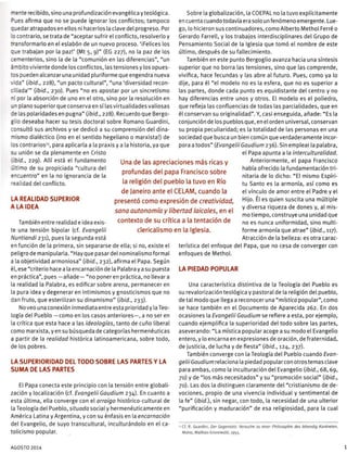 ~ e-te recibido, sino una profundización evangélica y teológica.
-_es afirma que no se puede ignorar los conflictos; tampoco
cedaratrapadosen ellos ni hacerlos la clave del progreso. Por
o contrario, se trata de "aceptar sufrir el conflicto, resolverlo y
t-=-sformarlo en el eslabón de un nuevo proceso. '¡Felices los
:.e trabajan por la paz!' (Mt 5, 9)" (EG 227), no la paz de los
cementerios, sino la de la "comunión en las diferencias", "un
á ~ cito viviente donde los conflictos, las tensiones y los opues-
tos pueden alcanzar una unidad pluriforme que engendra nueva
,'za" [ibid., 228), "un pacto cultural", "una 'diversidad recon-
t'.iada'" [ibid., 230). Pues "no es apostar por un sincretismo
oor la absorción de uno en el otro, sino por la resolución en
m plano superior que conserva en sí las virtualidades valiosas
ze las polaridades en pugna" {ibid., 228). Recuerdo que Bergo-
5I0 deseaba hacer su tesis doctoral sobre Romano Guardini,
consultó sus archivos y se dedicó a su comprensión del dina-
~¡smo dialéctico (¡no en el sentido hegeliano o marxista!) de
los contrarios13
, para aplicarla a la praxis y a la historia, ya que
s_ unión se da plenamente en Cristo
: ;
3 , 229). Allí está el fundamento
í ::
TIO de su propiciada "cultura del
e-:jentro" en la no ignorancia de la
"es.'dad del conflicto.
LA REALIDAD SUPERIOR
A LA IDEA
También entre realidad e idea exis-
te una tensión bipolar (cf. Evangelü
Nuntiandi 231), pues la segunda está
en función de la primera, sin separarse de ella; si no, existe el
peligro de manipularla. "Hay que pasardel nominalismo formal
a la objetividad armoniosa" (ibid., 232), afirma el Papa. Según
él, ese "criterio hace a la encarnación de la Palabra y a su puesta
en práctica", pues —añade— "no poneren práctica, no llevara
la realidad la Palabra, es edificar sobre arena, permanecer en
la pura idea y degenerar en intimismos y gnosticismos que no
dan fruto, que esterilizan su dinamismo" (ibid., 233).
No veo una conexión inmediata entre esta prioridad y la Teo-
logía del Pueblo —como en los casos anteriores—, a no ser en
la crítica que esta hace a las ideologías, tanto de cuño liberal
como marxista, y en su búsqueda de categorías hermenéuticas
a partir de la realidad histórica latinoamericana, sobre todo,
de los pobres.
LA SUPERIORIDAD DEL TODO SOBRE LAS PARTES Y LA
SUMA DE LAS PARTES
El Papa conecta este principio con la tensión entre globali-
zación y localización (cf. Evangelü Gaudium 234). En cuanto a
esta última, ella converge con el arraigo histórico-cultural de
la Teología del Pueblo, situada social y hermenéuticamente en
América Latina y Argentina, y con su énfasis en la encarnación
del Evangelio, de suyo transcultural, inculturándolo en el ca-
tolicismo popular.
Sobre la globalización, la COEPAL no la tuvo explícitamente
en cuenta cuando todavía era solo un fenómeno emergente. Lue-
go, lo hicieron sus continuadores, como Alberto Methol Ferré o
Gerardo Farrell, y los trabajos interdisciplinares del Grupo de
Pensamiento Social de la Iglesia que tomó el nombre de este
último, después de su fallecimiento.
También en este punto Bergoglio avanza hacia una síntesis
superior que no borra las tensiones, sino que las comprende,
vivifica, hace fecundas y las abre al futuro. Pues, como ya lo
dije, para él "el modelo no es la esfera, que no es superior a
las partes, donde cada punto es equidistante del centro y no
hay diferencias entre unos y otros. El modelo es el poliedro,
que refleja las confluencias de todas las parcialidades, que en
él conservan su originalidad". Y, casi enseguida, añade: "Es la
conjunción de los pueblos que, en el orden universal, conservan
su propia peculiaridad; es la totalidad de las personas en una
sociedad que busca un bien común que verdaderamente incor-
pora a todos" (EvangelüGaudium 236). Sin emplear la palabra,
el Papa apunta a la interculturalidad.
Anteriormente, el papa Francisco
había ofrecido la fundamentación tri-
nitaria de lo dicho: "El mismo Espíri-
tu Santo es la armonía, así como es
el vínculo de amor entre el Padre y el
Hijo. Él es quien suscita una múltiple
y diversa riqueza de dones y, al mis-
mo tiempo, construye una unidad que
no es nunca uniformidad, sino multi-
forme armonía que atrae" (ibid., 117).
Atracción de la belleza: es otra carac-
terística del enfoque del Papa, que no cesa de converger con
enfoques de Methol.
LA PIEDAD POPULAR
Una característica distintiva de la Teología del Pueblo es
su revalorización teológica y pastoral de la religión del pueblo,
de tal modo que llega a reconocer una "mística popular", como
se hace también en el Documento de Aparecida 262. En dos
ocasiones la Evangelü Gaudium se refiere a esta, por ejemplo,
cuando ejemplifica la superioridad del todo sobre las partes,
aseverando: "La mística popular acoge a su modo el Evangelio
entero, y lo encarna en expresiones de oración, de fraternidad,
de justicia, de lucha y de fiesta" (ibid., 124, 237).
También converge con la Teología del Pueblo cuando Evan-
gelü Gaudium relaciona la piedad popular con otros temas clave
para ambas, como la inculturación del Evangelio (ibid., 68,69,
70) y de "los más necesitados" y su "promoción social" (ibid.,
70). Las dos la distinguen claramente del "cristianismo de de-
vociones, propio de una vivencia individual y sentimental de
la fe" (ibid.), sin negar, con todo, la necesidad de una ulterior
"purificación y maduración" de esa religiosidad, para la cual
•3 Cf. R. Guardini, Der Gegensatz. Versuche zu einer Philosophie des lebendig Konkreten,
Mainz, Maíhías Grünewaid, 1955.
Una de las apreciaciones mas ricas y
profundas del papa Francisco sobre
la religión del pueblo la tuvo en Río
de Janeiro ante el CELAM, cuando la
presentó como expresión de creatividad,
sana autonomía y libertad laicales, en el
contexto de su crítica a la tentación de
clericalismo en la Iglesia.
AGOSTO 2014 1
 