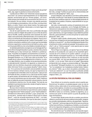 TEOLOGÍA
"es precisamente la piedad popular el mejor punto de partida"
{ibid., 69), según lo plantea la misma exhortación.
Cuando esta se refiere a las "relaciones nuevas que genera
Jesucristo", las conecta espontáneamente con la religiosidad
popular, reconociendo que sus "formas propias... son encar-
nadas porque han brotado de la encarnación de la fe en la cul-
tura popular. Por eso mismo, incluyen una relación personal,
no con energías armonizadoras, sino con Dios, con Jesucristo,
María, un santo. Tienen carne, tienen rostros. Son aptas para
alimentar potencialidades relaciónales y no tanto fugas indi-
vidualistas" (ibid., 90).
Una de las apreciaciones más ricas y profundas del papa
Francisco sobre la religión del pueblo la tuvo en Río de Janeiro
ante el CELAM, cuando la presentó como expresión de creati-
vidad, sana autonomía y libertad laicales, en el contexto de su
crítica a la tentación de clericalismo en la Iglesia. Pues la reco-
noció como una manifestación del "católico como pueblo", en su
carácter comunitario y adulto en la fe, a la parque recomendaba
entonces organismos característicos de América Latina, como
son los grupos bíblicos y las comunidades eclesiales de base14
.
Un ejemplo patente de convergencia con la Teología del Pue-
blo lo ofrece Evangelü Gaudium cuando, citando el Documento
de Puebla 450 (y 264) concluye que, mediante su piedad po-
pular, "el pueblo se evangeliza constantemente a sí mismo", si
se trata de pueblos "en tos que se ha inculturado el Evangelio"
(Evangelü Gaudium 122; cf. 68). Pues cada uno de ellos "es el
creador de su cultura y el protagonista de su historia. La cultu-
ra es algo dinámico, que un pueblo recrea permanentemente,
y cada generación transmite a la siguiente un sistema de ac-
titudes ante las distintas situaciones existenciales, que esta
debe reformular frente a sus propios desafíos" (ibid.). Enton-
ces, "en su proceso de transmisión cultural también transmite
la fe de maneras siempre nuevas; de aquí la importancia de
la evangelización entendida como inculturación. Cada porción
del Pueblo de Dios, al traducir en su vida el don de Dios según
su genio propio, da testimonio de la fe recibida y la enriquece
con nuevas expresiones que son elocuentes" (ibid.). Notemos
que no habla de una mera trasmisión cultural externa, sino de
un testimonio colectivo vivo. Por ello añade: "Se trata de una
realidad en permanente desarrollo, donde el Espíritu Santo es
el agente principal" [ibid.).
No voy a citar en extenso esos importantes párrafos de Evan-
gelü Gaudium, sino solo observar que entonces vuelve a hablar
por segunda vez de "mística popular", como "espiritualidad en-
carnada en la cultura de los sencillos", y que, aunque ella, "en
el acto de fe... acentúa más el credere in Deum que el credere
Deum" —esto me recuerda expresiones de Tello—, con todo,
"no está vacía de contenidos, sino que los descubre y expresa
« Ver la alocución del Papa en su encuentro con el CELAM (28 de julio, 2013), en: Mons. Víctor
M. Fernández (ef o/.), De lo Misión Continental (Aparecida, 2007) a la Misión Universal QM¡
Río, 2013), Buenos Aires, Docencia, 2013, p. 287.
•5 Me reñero a expresiones convergentes de fenomenólogos de la religión europeos, como
Bernhard Welte (cf. su obra: Dos Licht des Nichts. Von der Móglichkeit neuer religiósen
Erfahrung, Dusseldorf, Patmos, 1980, pp. 54 ss.) y jean-Luc Marión ("Métaphysique et Phé-
noménologie: une releve pour la théologie", Bulletin de Littérature Ecclesiastique 94 (1993),
pp. 189-206, en especial p. 203}.
más por vía simbólica que porel uso de la razón instrumental".
Aún más, consigo "conlleva la gracia de la misionariedad, del
salir de sí y del peregrinar" (ibid., 124).
Un poco después, casi calcando a Lucio Gera y al Documento
de Puebla, enseña que "solo desde la connaturalidad afectiva
que da el amor podemos apreciar la vida teologal presente en
la piedad de los pueblos cristianos, especialmente en sus po-
bres" (ibid., 125).
Aún más, la exhortación culmina el tratamiento de la reli-
giosidad popular, aceptando, con la Teología del Pueblo, su
relevancia no solo pastoral sino estrictamente teológica, pues
termina diciendo: "Las expresiones de la piedad popular..., para
quien sabe leerlas, son lugar teológico al que debemos prestar
atención, particularmente a la hora de pensar la nueva evan-
gelización" (ibid., 126).
El Espíritu sopla cuando y donde quiere. Pues bien, me pa-
rece que hoy, en espacios secularizados del Norte, donde "Dios
brilla por su ausencia"15
, se ofrece humildemente desde el Sur,
el testimonio vivido y sentido de la piedad "délos pobres y sen-
cillos" y de su "mística popular", como aporte para la nueva
evangelización (cf. Ibid., 126).
Pero el Papa no es ingenuo, y no ignora "que en las últimas
décadas se ha producido una ruptura en la trasmisión gene-
racional de la fe cristiana en el pueblo católico", a la que se
había referido en Evangelü Gaudium 122. Ya lo había alertado
como arzobispo de Buenos Aires. Entonces no solo ausculta
sus causas (ibid., jo), sino que apuesta por la pastoral urba-
na (ibid., 71-75), ya que "Dios vive en la ciudad" (Documento
de Aparecida 514), aunque su presencia debe ser "descubier-
ta, desvelada" (Evangelü Gaudium 71), no en último lugar, en
"los 'no ciudadanos', los 'ciudadanos a medias' [y] los 'sobran-
tes urbanos'" [ibid., 74), es decir, los pobres y excluidos, y su
"lucha por sobrevivir", ta cual "esconde un profundo sentido
de la existencia que suele entrañar también un hondo sentido
relig¡oso"(/£>/c/., 72).
LA OPCIÓN PREFERENCIAL POR LOS POBRES
Puse énfasis en ta estrecha conexión entre la opción pre-
ferencial por los pobres y la piedad popular como se vive en
América Latina, sobre todo en los sectores pobres. Pues bien,
aunque toda la Iglesia, incluidos los sumos pontífices han asu-
mido esta opción, es indudable que la TEOLOGÍA DE LA LIBE-
RACIÓN en todas sus corrientes, también la argentina, se ca-
racteriza por poner en dicha opción su punto de partida y su
lugar hermenéutico.
El nuevo Papa, desde la elección de su nombre, puso de ma-
nifiesto su acentuación del amor preferencial al pobre, margina-
do, excluido, desempleado, enfermo, discapacitado, "desecha-
do", "sobrante", tanto que algunos han dicho que sus primeras
visitas fuera de Roma, a Lampedusa y Cerdeña, y su encuentro
allí con los migrantes refugiados y con los desempleados, ope-
raron simbólicamente como verdaderas encíclicas.
No solo declara que "la solidaridad es una reacción espon-
tánea de quien reconoce la función social de la propiedad y el
 