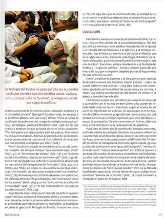 _a Teología del Pueblo no pasa por alto los acuciantes
conflictos sociales que vive América Latina, aunque,
en su comprensión de "pueblo", privilegie la unidad
por sobre el conflicto.
cestino universal de los bienes como realidades anteriores a
ta propiedad privada" {Evangelü Gaudium 189), de acuerdo a
.3 doctrina católica, sino que luego afirma: "Para la Iglesia la
opción por los pobres es una categoría teológica antes que cul-
: Jral, sociológica, política o filosófica" (ibid., 198). De ahí que
suelva a expresar lo que ya había dicho en otras ocasiones:
"Por eso quiero una Iglesia pobre para los pobres. Ellos tienen
mucho que enseñarnos. Además de participar del sensus fidei,
en sus propios dolores conocen a Cristo sufriente. Es necesario
que nos dejemos evangelizar por ellos" (ibid).
Pero Francisco no deja de vertambién la otra cara de la mis-
ma medalla. De ahí que critique "una economía [que] mata"
[ibid., 53), el "fetichismo del dinero" (ibid., 55) y un "sistema
social y económico... injusto en su misma raíz" (ibid., 59), de-
oido a "las ideologías que defienden la autonomía absoluta de
los mercados y [de] la especulación financiera" (ibid., 56, 202).
Afirma que "Dios, en Cristo no solo redime la persona indivi-
dual, sino también las relaciones sociales entre los hombres"
(ibid., 178), de modo que los cristianos tenemos con qué luchar,
sin violencia pero con eficacia histórica, por "la inclusión social
de los pobres" (ibid., 185) y contra "la economía de exclusión
e inequidad" (ibid., 53) y "el mal cristalizado en estructuras
sociales injustas" (ibid., 59).
No pretendo desarrollar aquí el tema de los pobres según el
papa Francisco, porque es demasiado obvio y conocido, pero,
en el presente contexto, al menosdebía mencionarlo como pun-
to esencial de convergencia entre su magisterio, la enseñanza
social de la Iglesia y la Teología del Pueblo. En esos tres casos
se trata de algo más que de una mera teoría; se trataba de su
encarnación en prácticasexistencialesysociales (inclusivees-
:ructurales) que hacen realidad la "encarnación del Evangelio"
y la "revolución de la ternura" (ibid., 88).
CONCLUSIÓN
Karl Rahner, aunque no conocía personalmente América La-
tina, tenía un fino sentido de la actualidad teológica. Por ello
percibió ya entonces como aportes importantes de la Iglesia
y la teología latinoamericanas a la Iglesia y a la teología uni-
versales, dos ámbitos característicos de la vida y reflexión que
hace la Iglesia en este continente: la teología liberadora y la re-
ligión del pueblo, y por ello compiló y editó un libro sobre cada
una de ellas16
. Pues bien, ambas caracterizan a la Teología del
Pueblo y —según mi opinión— forman también parte del aire
fresco del sur, que irrumpió en la Iglesia gracias al Papa venido
"desde el fin del mundo".
Como la realidad es superior a la idea, pienso que, además
de las ideas nuevas que Francisco trajo al papado —sobre tas
cuales hablé en este artículo—, hay algo todavía más impor-
tante aportado por la realidad de su persona y su carisma, a
saber, una radical transformación del temple de ánimo en la
Iglesia y también fuera de ella.
Con Ricoeur acepto que la historia, inclusive la de la Iglesia
y su relación con el mundo en este último año, puede ser in-
terpretada como un texto17
. Pues bien, según el mismo, forma
parte del significado de un texto, no solo lo que en él se dice,
sino también el momento pragmático de cómo se dice, con qué
actitud existencial y temple espiritual, qué tono afectivo y vi-
vencia lo acompañan. De ello se encuentran índices objetivos
en el estilo del texto o en la reiteración de las palabras.
Pues bien, el último año de pontificado, tomado como texto,
y el texto mismo de Evangelü Gaudium me parecen reflejar un
nuevo temple de ánimo en la Iglesia, tanto en las intervenciones
del Papa, como en la respuesta creativa del Pueblo fiel. Tal tem-
ple de ánimo se transparenta en la reiteración textual, gestual
y vivida de Leitmotive como "gozo del Evangelio", "revolución
de la ternura", "cultura del encuentro", etc. Ellos se oponen a
actitudes de acedía, desencanto y aislamiento individualista;
y, sobre todo, testimonian y transparentan la alegría de evan-
gelizar y ser discípulos-misioneros, el despojo gozoso, el amor
preferencial por los pobres, la misericordia de Jesús, la espe-
ranza del Reino y de "otro mundo posible". Pero no se trata de
tonalidades separadas, sino de elementos que configuran un
armónico "sistema de actitudes" (ibid., 122) que traslucen y
contagian el gozo del Evangelio. MSJ
Ver: K. Rahner et al. (eds.) BefreiendeTheologie. Der Beitrag LoteinamerikaszurTheologie der
Gegenwart, Stuttgart-Berlin-Koln-Mainz, Kohlhammer, 1977: idid., Volksreligion — Religión
des Volkes, ibid, 1979. El mismo Rahner escribió el prólogo déla primera obra, y "Einleitende
Überlegungen zurrí Verhaltnis vonTheologie und Volksreligion" (pp. 9-16), para la segunda.
Tuve el honor de participar en ambas.
Cf. Paul Ricoeur, "Le modele du texte: l'actlon sensée considérée comme un texte" y "Expli-
quer et comprendre. Sur quelques connexions remarquables entre la théorie du texte, la théo-
riede l'action ella théorie de l'hístoire", en: id., Du texte ó l'action. Essais d'herméneutique
II, París, Seuil, 1986, respectivamente, pp. 183-211 y 161-182.
AGOSTO 2014 21
 