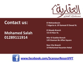 Contact us:            El Mohandessin
                       7 Algeria st. Of Gameat El Dewal St.

                       El Maady Branch
Mohamed Salah          7/2 El-Nasr St.

01289111914            Misr El Gadida Branch
                       129 Osaman Bn Affan Square

                       Nasr City Branch
                       19 Mohamed Hasanien Hekal




       www.facebook.com/ScanourResortPPT
 