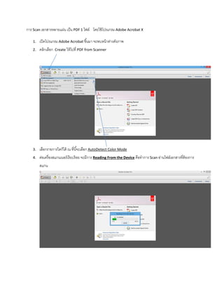 การ Scan เอกสารหลายแผ่น เป็น PDF 1 ไฟล์ โดยใช้โปรแกรม Adobe Acrobat X
1. เปิดโปรแกรม Adobe Acrobat ขึ้นมา จะพบหน้าต่างดังภาพ
2. คลิกเลือก Create ให้ไปที่ PDF from Scanner
3. เลือกรายการใดก็ได้ ณ ที่นี้จะเลือก AutoDetect Color Mode
4. ต่อเครื่องสแกนเนอร์เรียบร้อย จะมีการ Reading From the Device คือทําการ Scan อ่านไฟล์เอกสารที่ต้องการ
สแกน
 