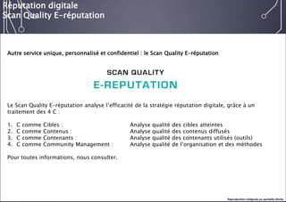 E-réputation 
Entreprises & Décideurs 
Autre service unique, personnalisé et confidentiel : le Scan QualityE-réputation 
Le Scan QualityE-réputation analyse l’efficacité de la stratégie réputation digitale, grâce à un traitement des 4 C : 
1.C comme Cibles : Analyse qualité des cibles atteintes 
2.C comme Contenus :Analyse qualité des contenus diffusés 
3.C comme Contenants :Analyse qualité des contenants utilisés (outils) 
4.C comme CommunityManagement : Analyse qualité de l’organisation et des méthodes 
Pour toutes informations, nous consulter. 
Réputation digitale 
Scan QualityE-réputation 
Reproduction intégrale ou partielle illicite  