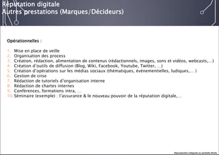 E-réputation 
Entreprises & Décideurs 
Opérationnelles : 
1.Mise en place de veille 
2.Organisation des process 
3.Création, rédaction, alimentation de contenus (rédactionnels, images, sons et vidéos, webcasts,…) 
4.Création d’outils de diffusion (Blog, Wiki, Facebook, Youtube, Twitter, …) 
5.Création d’opérations sur les médias sociaux (thématiques, événementielles, ludiques,… ) 
6.Gestion de crise 
7.Rédaction de tutoriels d’organisation interne 
8.Rédaction de chartes internes 
9.Conférences, formations intra, … 
10.Séminaire (exemple) : l’assurance & le nouveau pouvoir de la réputation digitale,… 
Réputation digitale 
Autres prestations (Marques/Décideurs) 
Reproduction intégrale ou partielle illicite  