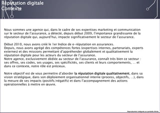 E-réputation 
Entreprises & Décideurs 
Nous sommes une agence qui, dans le cadre de ses expertises marketing et communication sur le secteur de l’assurance, a détecté, depuis début 2009, l’importance grandissante de la réputation digitale qui, aujourd’hui, impacte significativement le secteur de l’assurance. 
Début 2010, nous avons créé le 1er Indice de e-réputation en assurances. 
Depuis, nous avons agrégé des compétences fortes (expertises internes, partenariats, experts externes) et des missions permettant d’appréhender globalement et qualitativement la réputation digitale pour les acteurs du secteur de l’assurance. 
Notre agence, exclusivement dédiée au secteur de l’assurance, connaît très bien ce secteur : ses offres, ses codes, ses usages, ses spécificités, ses clients et leurs comportements, … et dans ce contexte, notre rôle est précieux. 
Notre objectif est de vous permettre d’aborder la réputation digitale qualitativement, dans sa vision stratégique, dans son déploiement organisationnel interne (process, objectifs, …), dans la mesure de ses impacts (positifs/négatifs) et dans l’accompagnement des actions opérationnelles à mettre en oeuvre. 
Réputation digitale 
Contexte 
Reproduction intégrale ou partielle illicite  