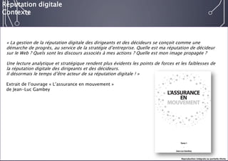 E-réputation 
Entreprises & Décideurs 
«La gestion de la réputation digitale des dirigeants et des décideurs se conçoit comme une démarche de progrès, au service de la stratégie d’entreprise. Quelle est ma réputation de décideur sur le Web ? Quels sont les discours associés à mes actions ? Quelle est mon image propagée ? 
Une lecture analytique et stratégique rendent plus évidents les points de forces et les faiblesses de la réputation digitale des dirigeants et des décideurs. 
Il désormais le temps d’être acteur de sa réputation digitale !» 
Extrait de l’ouvrage «L’assurance en mouvement» 
de Jean-Luc Gambey 
Réputation digitale 
Contexte 
Reproduction intégrale ou partielle illicite  