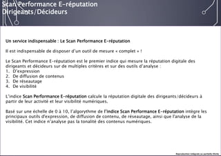 E-réputation 
Entreprises & Décideurs 
Un service indispensable : Le Scan Performance E-réputation 
Il est indispensable de disposer d’un outil de mesure «complet» ! 
Le Scan Performance E-réputation est le premier indice qui mesure la réputation digitale des dirigeants et décideurs sur de multiples critères et sur des outils d’analyse : 
1.D’expression 
2.De diffusion de contenus 
3.De réseautage 
4.De visibilité 
L’indice Scan Performance E-réputation calcule la réputation digitale des dirigeants/décideurs à partir de leur activité et leur visibilité numériques. 
Basé sur une échelle de 0 à 10, l’algorythmede l’indice Scan Performance E-réputation intègre les principaux outils d'expression, de diffusion de contenu, de réseautage, ainsi que l'analyse de la visibilité. Cet indice n’analyse pas la tonalité des contenus numériques. 
Scan Performance E-réputation 
Dirigeants/Décideurs 
Reproduction intégrale ou partielle illicite  