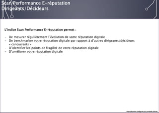 E-réputation 
Entreprises & Décideurs 
L’indice Scan Performance E-réputation permet : 
-De mesurer régulièrement l’évolution de votre réputation digitale 
-De benchmarkervotre réputation digitale par rapport à d’autres dirigeants/décideurs «concurrents» 
-D’identifier les points de fragilité de votre réputation digitale 
-D’améliorer votre réputation digitale 
Scan Performance E-réputation 
Dirigeants/Décideurs 
Reproduction intégrale ou partielle illicite  