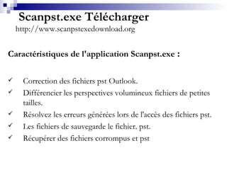   Scanpst.exe Télécharger http://www.scanpstexedownload.org Caractéristiques de l'application Scanpst.exe  : Correction des fichiers pst Outlook. Différencier les perspectives volumineux fichiers de petites tailles. Résolvez les erreurs générées lors de l'accès des fichiers pst. Les fichiers de sauvegarde le fichier. pst. Récupérer des fichiers corrompus et pst 