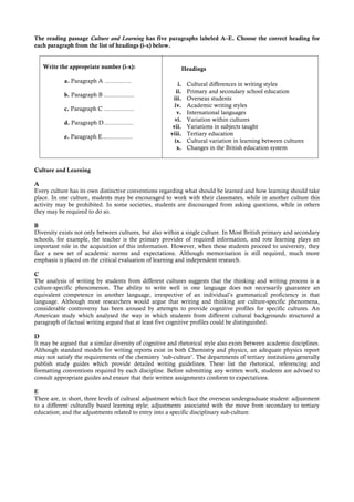 The reading passage Culture and Learning has five paragraphs labeled A–E. Choose the correct heading for
each paragraph from the list of headings (i-x) below.


   Write the appropriate number (i-x):                      Headings

            a. Paragraph A ................
                                                           i.   Cultural differences in writing styles
                                                          ii.   Primary and secondary school education
            b. Paragraph B ..................
                                                        iii.    Overseas students
                                                         iv.    Academic writing styles
            c. Paragraph C ..................
                                                          v.    International languages
                                                         vi.    Variation within cultures
            d. Paragraph D..................
                                                        vii.    Variations in subjects taught
                                                       viii.    Tertiary education
            e. Paragraph E..................
                                                         ix.    Cultural variation in learning between cultures
                                                          x.    Changes in the British education system


Culture and Learning

A
Every culture has its own distinctive conventions regarding what should be learned and how learning should take
place. In one culture, students may be encouraged to work with their classmates, while in another culture this
activity may be prohibited. In some societies, students are discouraged from asking questions, while in others
they may be required to do so.

B
Diversity exists not only between cultures, but also within a single culture. In Most British primary and secondary
schools, for example, the teacher is the primary provider of required information, and rote learning plays an
important role in the acquisition of this information. However, when these students proceed to university, they
face a new set of academic norms and expectations. Although memorisation is still required, much more
emphasis is placed on the critical evaluation of learning and independent research.

C
The analysis of writing by students from different cultures suggests that the thinking and writing process is a
culture-specific phenomenon. The ability to write well in one language does not necessarily guarantee an
equivalent competence in another language, irrespective of an individual’s grammatical proficiency in that
language. Although most researchers would argue that writing and thinking are culture-specific phenomena,
considerable controversy has been aroused by attempts to provide cognitive profiles for specific cultures. An
American study which analysed the way in which students from different cultural backgrounds structured a
paragraph of factual writing argued that at least five cognitive profiles could be distinguished.

D
It may be argued that a similar diversity of cognitive and rhetorical style also exists between academic disciplines.
Although standard models for writing reports exist in both Chemistry and physics, an adequate physics report
may not satisfy the requirements of the chemistry ‘sub-culture’. The departments of tertiary institutions generally
publish study guides which provide detailed writing guidelines. These list the rhetorical, referencing and
formatting conventions required by each discipline. Before submitting any written work, students are advised to
consult appropriate guides and ensure that their written assignments conform to expectations.

E
There are, in short, three levels of cultural adjustment which face the overseas undergraduate student: adjustment
to a different culturally based learning style; adjustments associated with the move from secondary to tertiary
education; and the adjustments related to entry into a specific disciplinary sub-culture.
 