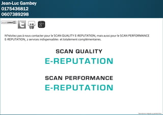 KARO
Jean-Luc Gambey
0175436812
0607389298
Reproduction intégrale ou partielle illicite
N’hésitez pas à nous contacter pour le SCAN QUALITY E-REPUTATION, mais aussi pour le SCAN PERFORMANCE
E-REPUTATION, 2 services indispensables et totalement complémentaires.
 