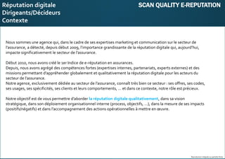 E-réputation
Entreprises&Décideurs
Nous sommes une agence qui, dans le cadre de ses expertises marketing et communication sur le secteur de
l’assurance, a détecté, depuis début 2009, l’importance grandissante de la réputation digitale qui, aujourd’hui,
impacte significativement le secteur de l’assurance.
Début 2010, nous avons créé le 1er Indice de e-réputation en assurances.
Depuis, nous avons agrégé des compétences fortes (expertises internes, partenariats, experts externes) et des
missions permettant d’appréhender globalement et qualitativement la réputation digitale pour les acteurs du
secteur de l’assurance.
Notre agence, exclusivement dédiée au secteur de l’assurance, connaît très bien ce secteur : ses offres, ses codes,
ses usages, ses spécificités, ses clients et leurs comportements, … et dans ce contexte, notre rôle est précieux.
Notre objectif est de vous permettre d’aborder la réputation digitale qualitativement, dans sa vision
stratégique, dans son déploiement organisationnel interne (process, objectifs, …), dans la mesure de ses impacts
(positifs/négatifs) et dans l’accompagnement des actions opérationnelles à mettre en œuvre.
Reproduction intégrale ou partielle illicite
Réputation digitale SCAN QUALITY E-REPUTATION
Dirigeants/Décideurs
Contexte
 