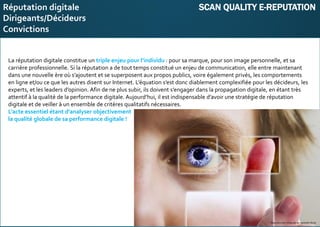 E-réputation
Entreprises&Décideurs
La réputation digitale constitue un triple enjeu pour l’individu : pour sa marque, pour son image personnelle, et sa
carrière professionnelle. Si la réputation a de tout temps constitué un enjeu de communication, elle entre maintenant
dans une nouvelle ère où s’ajoutent et se superposent aux propos publics, voire également privés, les comportements
en ligne et/ou ce que les autres disent sur Internet. L’équation s’est donc diablement complexifiée pour les décideurs, les
experts, et les leaders d’opinion. Afin de ne plus subir, ils doivent s’engager dans la propagation digitale, en étant très
attentif à la qualité de la performance digitale. Aujourd’hui, il est indispensable d’avoir une stratégie de réputation
digitale et de veiller à un ensemble de critères qualitatifs nécessaires.
L’acte essentiel étant d’analyser objectivement
la qualité globale de sa performance digitale !
Reproduction intégrale ou partielle illicite
Reproduction intégrale ou partielle illicite
Réputation digitale SCAN QUALITY E-REPUTATION
Dirigeants/Décideurs
Convictions
 