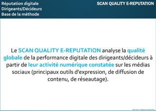 E-réputation
Entreprises&Décideurs
Le SCAN QUALITY E-REPUTATION analyse la qualité
globale de la performance digitale des dirigeants/décideurs à
partir de leur activité numérique constatée sur les médias
sociaux (principaux outils d'expression, de diffusion de
contenu, de réseautage).
Reproduction intégrale ou partielle illicite
Réputation digitale SCAN QUALITY E-REPUTATION
Dirigeants/Décideurs
Base de la méthode
 