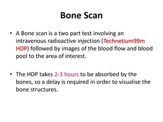 Bone Scan
• A Bone scan is a two part test involving an
intravenous radioactive injection (Technetium99m
HDP) followed by images of the blood flow and blood
pool to the area of interest.
• The HDP takes 2-3 hours to be absorbed by the
bones, so a delay is required in order to visualise the
bone structures.
 