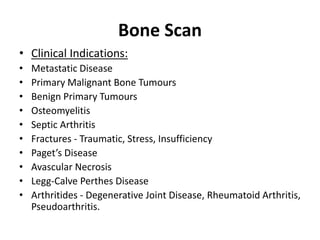 Bone Scan
• Clinical Indications:
• Metastatic Disease
• Primary Malignant Bone Tumours
• Benign Primary Tumours
• Osteomyelitis
• Septic Arthritis
• Fractures - Traumatic, Stress, Insufficiency
• Paget’s Disease
• Avascular Necrosis
• Legg-Calve Perthes Disease
• Arthritides - Degenerative Joint Disease, Rheumatoid Arthritis,
Pseudoarthritis.
 