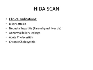 HIDA SCAN
• Clinical Indications:
• Biliary atresia
• Neonatal hepatitis (Parenchymal liver dis)
• Abnormal biliary leakage
• Acute Cholecystitis
• Chronic Cholecystitis
 
