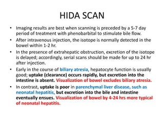 HIDA SCAN
• Imaging results are best when scanning is preceded by a 5-7 day
period of treatment with phenobarbital to stimulate bile flow.
• After intravenous injection, the isotope is normally detected in the
bowel within 1-2 hr.
• In the presence of extrahepatic obstruction, excretion of the isotope
is delayed; accordingly, serial scans should be made for up to 24 hr
after injection.
• Early in the course of biliary atresia, hepatocyte function is usually
good; uptake (clearance) occurs rapidly, but excretion into the
intestine is absent. Visualization of bowel excludes biliary atresia.
• In contrast, uptake is poor in parenchymal liver disease, such as
neonatal hepatitis, but excretion into the bile and intestine
eventually ensues. Visualization of bowel by 4-24 hrs more typical
of neonatal hepatitis.
 