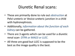 Diuretic Renal scans:
• These are primarily done to rule out obstruction at
Pelvi-ureteric or Vesico-ureteric junction in a child
with hydronephrosis.
• Additionally, information about the function of each
kidney can be gathered.
• There are 3 agents which can be used for a diuretic
renal scan- DTPA or MAG3 or LLEC.
• All three are good but LLEC is supposed to be the
best as the image quality is the best.
 