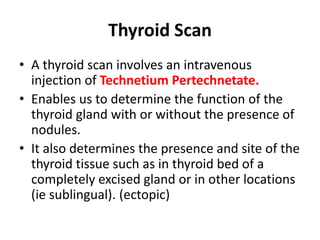 Thyroid Scan
• A thyroid scan involves an intravenous
injection of Technetium Pertechnetate.
• Enables us to determine the function of the
thyroid gland with or without the presence of
nodules.
• It also determines the presence and site of the
thyroid tissue such as in thyroid bed of a
completely excised gland or in other locations
(ie sublingual). (ectopic)
 