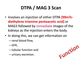DTPA / MAG 3 Scan
• Involves an injection of either DTPA (99mTc-
diethylene triamine pentaacetic acid) or
MAG3 followed by immediate images of the
kidneys as the injection enters the body.
• In doing this, we can get information on
– renal blood flow,
– GFR,
– tubular function and
– urinary excretion.
 