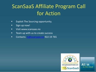 ScanSaaS Affiliate Program Call
         for Action
   Exploit The Sourcing opportunity.
   Sign up now!
   Visit www.scansaas.no
   Team up with us to create success
   Contacts: hj@scansaas.no 922 19 765
 