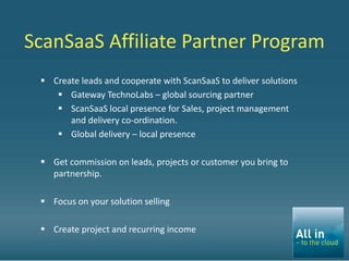 ScanSaaS Affiliate Partner Program
  Create leads and cooperate with ScanSaaS to deliver solutions
     Gateway TechnoLabs – global sourcing partner
     ScanSaaS local presence for Sales, project management
       and delivery co-ordination.
     Global delivery – local presence

  Get commission on leads, projects or customer you bring to
   partnership.

  Focus on your solution selling

  Create project and recurring income
 