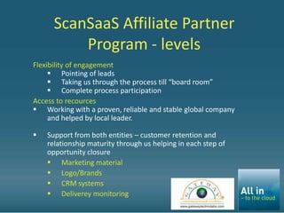 ScanSaaS Affiliate Partner
          Program - levels
Flexibility of engagement
      Pointing of leads
      Taking us through the process till “board room”
      Complete process participation
Access to recources
 Working with a proven, reliable and stable global company
     and helped by local leader.

   Support from both entities – customer retention and
    relationship maturity through us helping in each step of
    opportunity closure
     Marketing material
     Logo/Brands
     CRM systems
     Deliverey monitoring
 