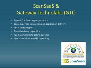 ScanSaaS &
      Gateway Technolabs (GTL)
   Exploit The Sourcing opportunity.
   Local expertise in solution and application delivery
   Local sales support
   Global delivery capability
   Team up with us to create success
   Lets Have a look on GTL Capability
 