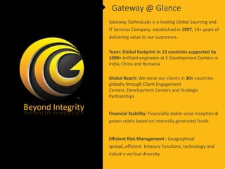 Gateway @ Glance
                   Gateway TechnoLabs is a leading Global Sourcing and
                   IT Services Company established in 1997, 14+ years of
                   delivering value to our customers.

                   Team: Global footprint in 13 countries supported by
                   1000+ brilliant engineers at 5 Development Centers in
                   India, China and Romania

                   Global Reach: We serve our clients in 30+ countries
                   globally through Client Engagement
                   Centers, Development Centers and Strategic
                   Partnerships

Beyond Integrity
                   Financial Stability: Financially stable since inception &
                   grown solely based on internally generated funds


                   Efficient Risk Management : Geographical
                   spread, efficient treasury functions, technology and
                   industry vertical diversity
 