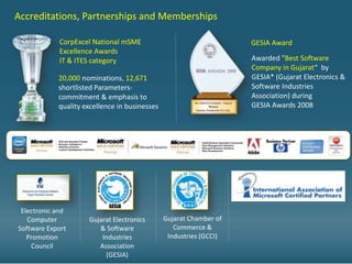 Accreditations, Partnerships and Memberships

            CorpExcel National mSME                                 GESIA Award
            Excellence Awards
            IT & ITES category                                      Awarded "Best Software
                                                                    Company in Gujarat“ by
            20,000 nominations, 12,671                              GESIA* (Gujarat Electronics &
            shortlisted Parameters-                                 Software Industries
            commitment & emphasis to                                Association) during
            quality excellence in businesses                        GESIA Awards 2008




 Electronic and
   Computer          Gujarat Electronics       Gujarat Chamber of
Software Export         & Software                Commerce &
   Promotion             Industries             Industries (GCCI)
    Council             Association
                          (GESIA)
 