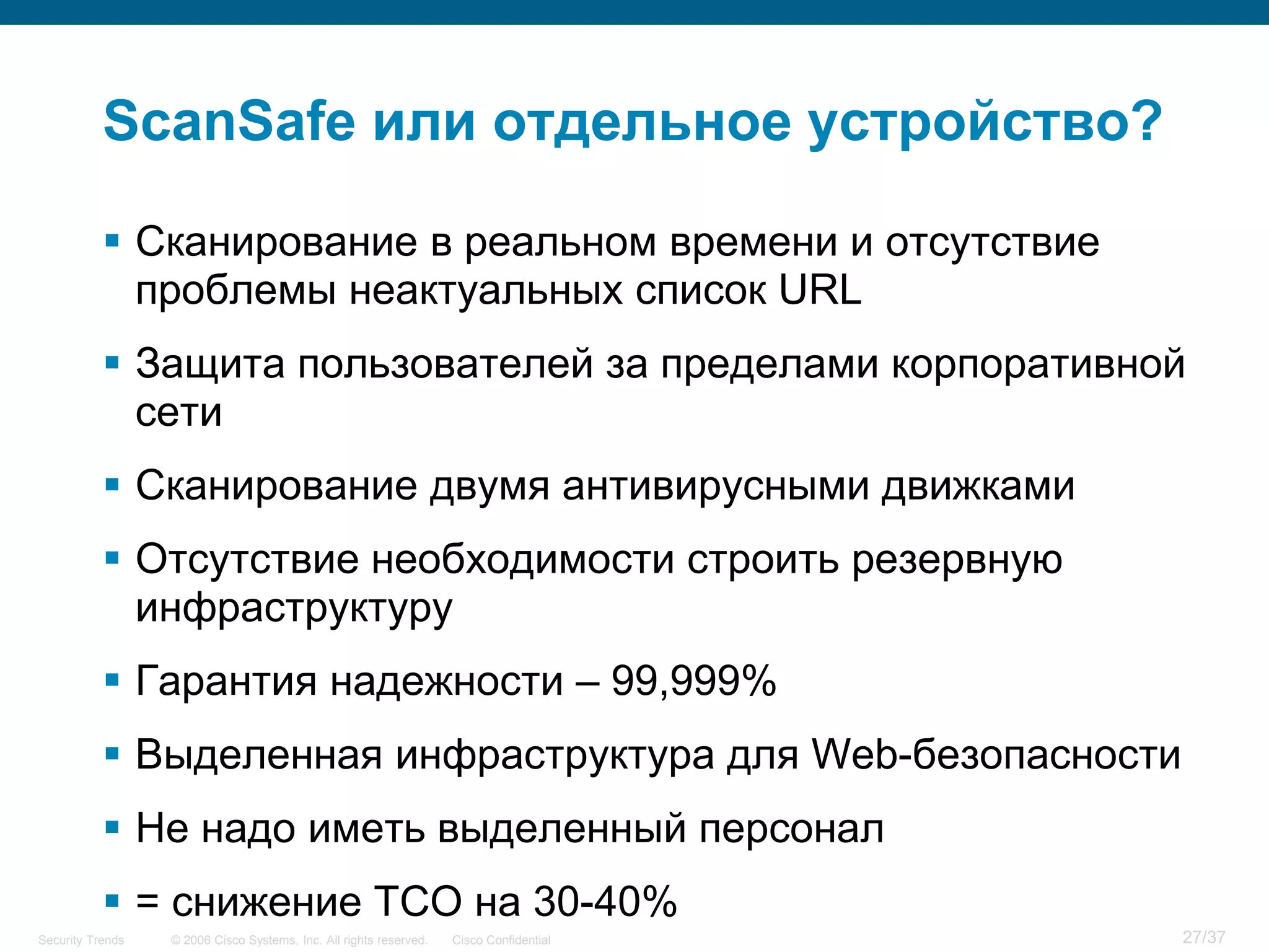 ScanSafe или отдельное устройство?

            Сканирование в реальном времени и отсутствие
             проблемы неактуальных список URL
            Защита пользователей за пределами корпоративной
             сети
            Сканирование двумя антивирусными движками
            Отсутствие необходимости строить резервную
             инфраструктуру
            Гарантия надежности – 99,999%
            Выделенная инфраструктура для Web-безопасности
            Не надо иметь выделенный персонал
            = снижение TCO на 30-40%
Security Trends   © 2006 Cisco Systems, Inc. All rights reserved.   Cisco Confidential   27/37
 