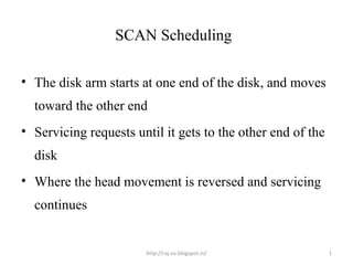 SCAN Scheduling

• The disk arm starts at one end of the disk, and moves
  toward the other end
• Servicing requests until it gets to the other end of the
  disk
• Where the head movement is reversed and servicing
  continues


                       http://raj-os.blogspot.in/            1
 